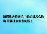 如何挑選縫紉機(jī)（縫紉機(jī)怎么選購 需要注意哪些問題）