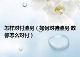 怎樣對付渣男（如何對待渣男 教你怎么對付）
