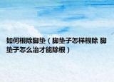 如何根除腳墊（腳墊子怎樣根除 腳墊子怎么治才能除根）