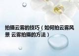 拍攝云霧的技巧（如何拍云霧風景 云霧拍攝的方法）