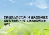 怎樣搜索頭條號(hào)用戶（今日頭條如何搜索知道名字的用戶 今日頭條怎么搜索其他用戶）