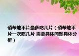 硝苯地平片最多吃幾片（硝苯地平片一次吃幾片 需要具體問題具體分析）