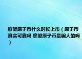 廖望原子幣什么時(shí)候上市（原子幣真實(shí)可靠嗎 廖望原子幣是騙人的嗎）