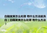 白鞋發(fā)黃怎么處理 有什么方法能洗白（白鞋發(fā)黃怎么處理 有什么方法）