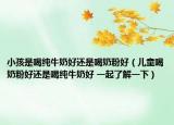 小孩是喝純牛奶好還是喝奶粉好（兒童喝奶粉好還是喝純牛奶好 一起了解一下）