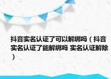 抖音實(shí)名認(rèn)證了可以解綁嗎（抖音實(shí)名認(rèn)證了能解綁嗎 實(shí)名認(rèn)證解除）