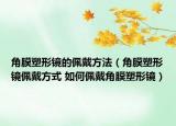 角膜塑形鏡的佩戴方法（角膜塑形鏡佩戴方式 如何佩戴角膜塑形鏡）