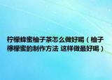 檸檬蜂蜜柚子茶怎么做好喝（柚子檸檬蜜的制作方法 這樣做最好喝）
