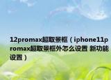 12promax超取景框（iphone11promax超取景框外怎么設(shè)置 新功能設(shè)置）