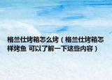 格蘭仕烤箱怎么烤（格蘭仕烤箱怎樣烤魚 可以了解一下這些內(nèi)容）