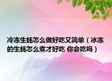 冷凍生蠔怎么做好吃又簡單（冰凍的生蠔怎么煮才好吃 你會吃嗎）