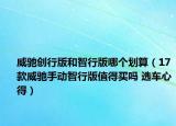 威馳創(chuàng)行版和智行版哪個(gè)劃算（17款威馳手動(dòng)智行版值得買(mǎi)嗎 選車心得）