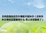 吉林的身份證在長春能不能補(bǔ)辦（吉林市補(bǔ)辦身份證需要帶什么 帶上這些就夠了）
