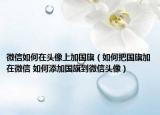 微信如何在頭像上加國旗（如何把國旗加在微信 如何添加國旗到微信頭像）