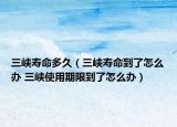 三峽壽命多久（三峽壽命到了怎么辦 三峽使用期限到了怎么辦）