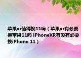 蘋果xr值得換11嗎（蘋果xr有必要換蘋果11嗎 iPhoneXR有沒有必要換iPhone 11）
