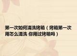 第一次如何清洗烤箱（烤箱第一次用怎么清洗 你用過(guò)烤箱嗎）