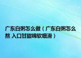 廣東白粥怎么做（廣東白粥怎么熬 入口甘甜綿軟細(xì)滑）