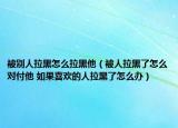 被別人拉黑怎么拉黑他（被人拉黑了怎么對付他 如果喜歡的人拉黑了怎么辦）