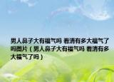 男人鼻子大有福氣嗎 看清有多大福氣了嗎圖片（男人鼻子大有福氣嗎 看清有多大福氣了嗎）