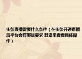 頭條直播需要什么條件（在頭條開通直播后平臺(tái)會(huì)有哪些要求 趕緊來看看具體操作）