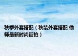 秋季外套搭配（秋裝外套搭配 偷師最新時(shí)尚街拍）