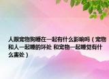 人跟寵物狗睡在一起有什么影響嗎（寵物和人一起睡的壞處 和寵物一起睡覺有什么害處）