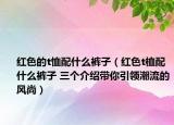 紅色的t恤配什么褲子（紅色t桖配什么褲子 三個介紹帶你引領(lǐng)潮流的風(fēng)尚）