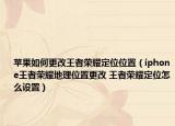 蘋(píng)果如何更改王者榮耀定位位置（iphone王者榮耀地理位置更改 王者榮耀定位怎么設(shè)置）