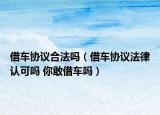 借車協(xié)議合法嗎（借車協(xié)議法律認(rèn)可嗎 你敢借車嗎）
