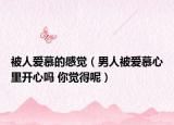 被人愛慕的感覺（男人被愛慕心里開心嗎 你覺得呢）