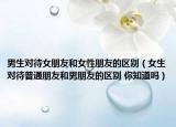 男生對待女朋友和女性朋友的區(qū)別（女生對待普通朋友和男朋友的區(qū)別 你知道嗎）