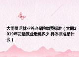大同靈活就業(yè)養(yǎng)老保險繳費標準（大同2019年靈活就業(yè)繳費多少 具體標準是什么）