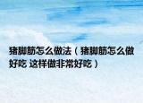 豬腳筋怎么做法（豬腳筋怎么做好吃 這樣做非常好吃）