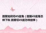 圓管如何切45度角（圓管45度角怎樣下料 圓管切45度怎樣放樣）