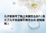 兒子要高考了晚上失眠怎么辦?（高三了兒子總是睡不著怎么辦 你知道嗎）