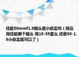 佳能50mmf1.8鏡頭是小痰盂嗎（探店用佳能哪個(gè)鏡頭 用18-55套頭,或者50-1.8小痰盂就可以了）