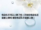 電動車不可以上牌了嗎（開發(fā)區(qū)電動車還需要上牌嗎 哪些電動車不需要上牌）