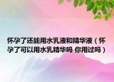 懷孕了還能用水乳液和精華液（懷孕了可以用水乳精華嗎 你用過嗎）