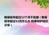 取保候?qū)彸^(guò)12個(gè)月不批捕（取保候?qū)彸^(guò)12月怎么辦 刑事辯護(hù)知識(shí)分享）