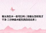 骨頭泡在水一夜可以嗎（泡骨頭怎樣泡才干凈 三分鐘血水臟東西自動出來）