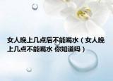 女人晚上幾點(diǎn)后不能喝水（女人晚上幾點(diǎn)不能喝水 你知道嗎）