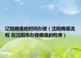 遼陽(yáng)病退啥時(shí)間辦理（沈陽(yáng)病退流程 在沈陽(yáng)市辦理病退的程序）