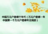 中國萬元戶是哪個(gè)年代（萬元戶是哪一年 中國第一個(gè)萬元戶是哪年出現(xiàn)的）