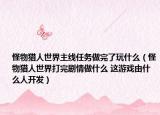 怪物獵人世界主線任務(wù)做完了玩什么（怪物獵人世界打完劇情做什么 這游戲由什么人開發(fā)）