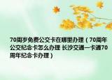 70周歲免費(fèi)公交卡在哪里辦理（70周年公交紀(jì)念卡怎么辦理 長(zhǎng)沙交通一卡通70周年紀(jì)念卡辦理）