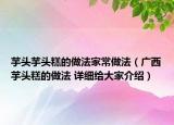 芋頭芋頭糕的做法家常做法（廣西芋頭糕的做法 詳細(xì)給大家介紹）