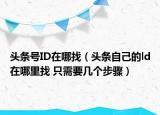 頭條號ID在哪找（頭條自己的ld在哪里找 只需要幾個步驟）