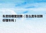 車賣給哪里劃算（怎么賣車劃算 你懂車嗎）
