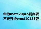 華為mate20pro到底要不要升級(jí)emui10185版